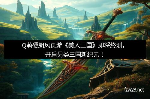 Q萌硬朗风页游《美人三国》即将终测，开启另类三国新纪元！